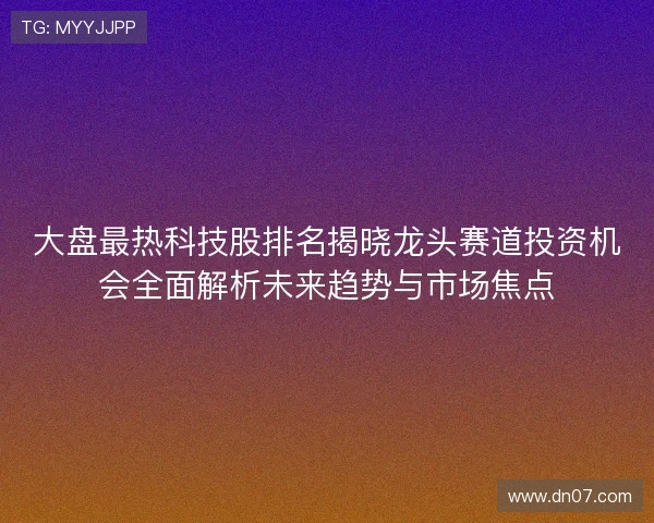 大盘最热科技股排名揭晓龙头赛道投资机会全面解析未来趋势与市场焦点